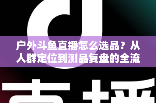户外斗鱼直播怎么选品?从人群定位到测品复盘的全流程实战选品指南 户外斗鱼直播怎么选品?从人群定位到测品复盘的全流程实战选品指南