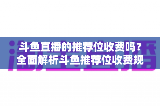 斗鱼直播的推荐位收费吗？全面解析斗鱼推荐位收费规则与免费上推荐技巧