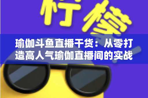 瑜伽斗鱼直播干货:从零打造高人气瑜伽直播间的实战指南 瑜伽斗鱼直播干货:从零打造高人气瑜伽直播间的实战指南