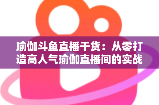 瑜伽斗鱼直播干货:从零打造高人气瑜伽直播间的实战指南 瑜伽斗鱼直播干货:从零打造高人气瑜伽直播间的实战指南