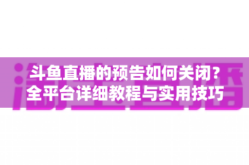 斗鱼直播的预告如何关闭？全平台详细教程与实用技巧一次讲清