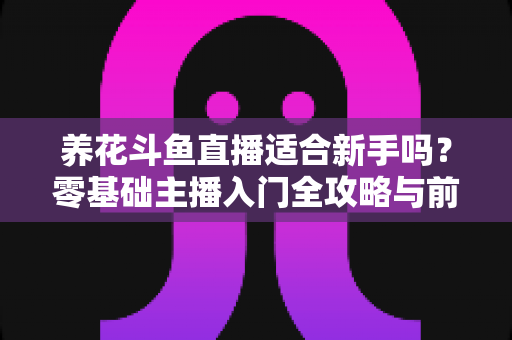 养花斗鱼直播适合新手吗?零基础主播入门全攻略与前景深度解析 养花斗鱼直播适合新手吗?零基础主播入门全攻略与前景深度解析