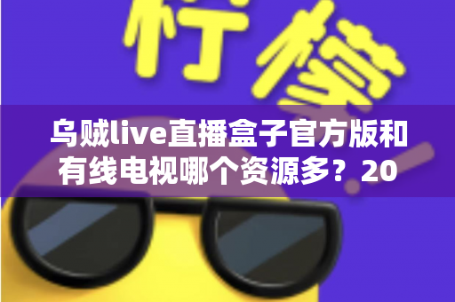 乌贼live直播盒子官方版和有线电视哪个资源多？2025年最全对比测评，看完不再纠结