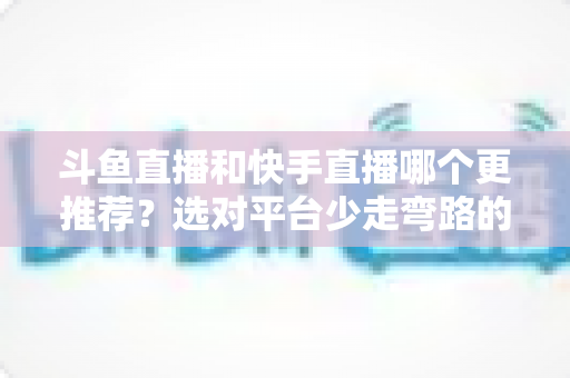斗鱼直播和快手直播哪个更推荐?选对平台少走弯路的深度对比指南 斗鱼直播和快手直播哪个更推荐?选对平台少走弯路的深度对比指南