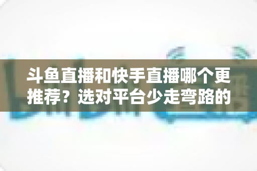 斗鱼直播和快手直播哪个更推荐?选对平台少走弯路的深度对比指南 斗鱼直播和快手直播哪个更推荐?选对平台少走弯路的深度对比指南