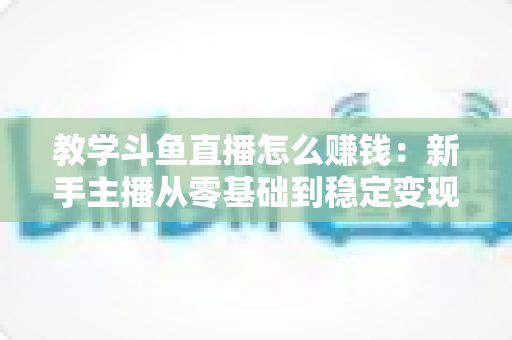 教学斗鱼直播怎么赚钱:新手主播从零基础到稳定变现的全流程实战指南 教学斗鱼直播怎么赚钱:新手主播从零基础到稳定变现的全流程实战指南