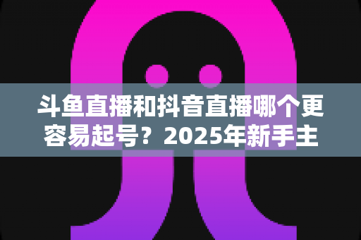 斗鱼直播和抖音直播哪个更容易起号？2025年新手主播平台选择全解析与实战指南