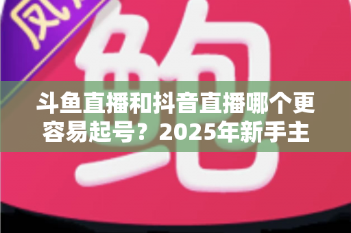 斗鱼直播和抖音直播哪个更容易起号？2025年新手主播平台选择全解析与实战指南