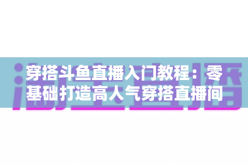 穿搭斗鱼直播入门教程:零基础打造高人气穿搭直播间的完整实战指南 穿搭斗鱼直播入门教程:零基础打造高人气穿搭直播间的完整实战指南
