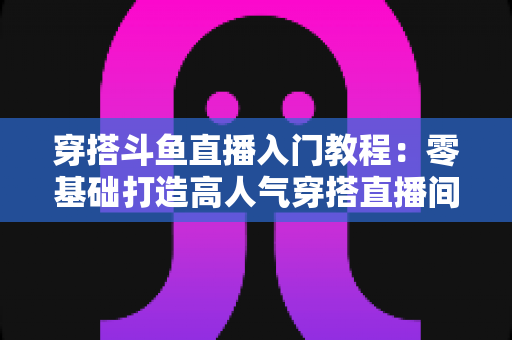 穿搭斗鱼直播入门教程:零基础打造高人气穿搭直播间的完整实战指南 穿搭斗鱼直播入门教程:零基础打造高人气穿搭直播间的完整实战指南
