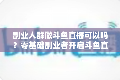 副业人群做斗鱼直播可以吗？零基础副业者开启斗鱼直播赚钱之路的完整指南