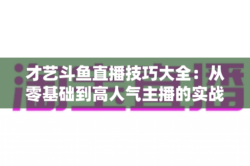 才艺斗鱼直播技巧大全:从零基础到高人气主播的实战进阶指南 才艺斗鱼直播技巧大全:从零基础到高人气主播的实战进阶指南
