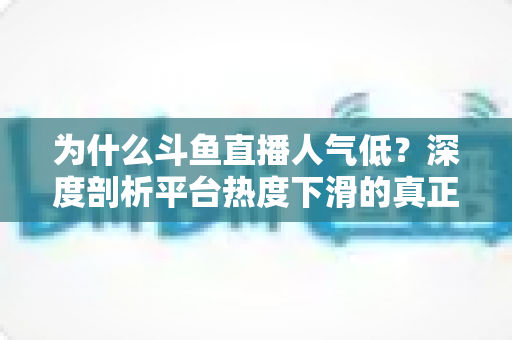 为什么斗鱼直播人气低？深度剖析平台热度下滑的真正原因与行业变局