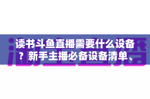 读书斗鱼直播需要什么设备？新手主播必备设备清单、预算方案与直播间搭建全攻略