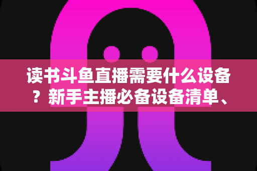 读书斗鱼直播需要什么设备？新手主播必备设备清单、预算方案与直播间搭建全攻略