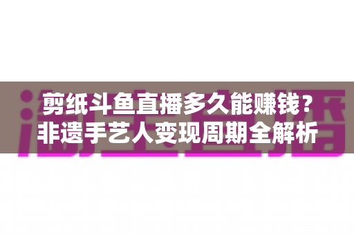 剪纸斗鱼直播多久能赚钱？非遗手艺人变现周期全解析与快速起号实用指南