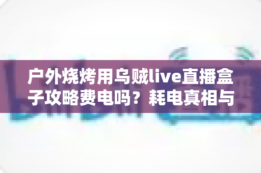 户外烧烤用乌贼live直播盒子攻略费电吗?耗电真相与全套省电实战方案一次讲清 户外烧烤用乌贼live直播盒子攻略费电吗?耗电真相与全套省电实战方案一次讲清
