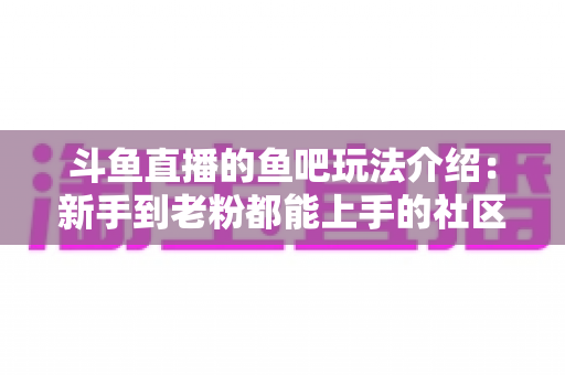 斗鱼直播的鱼吧玩法介绍：新手到老粉都能上手的社区互动全攻略
