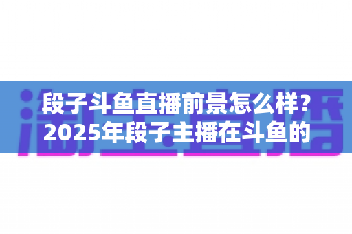 段子斗鱼直播前景怎么样？2025年段子主播在斗鱼的发展机遇、变现路径与实战指南全面深度解析