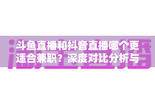 斗鱼直播和抖音直播哪个更适合兼职？深度对比分析与新手实操指南