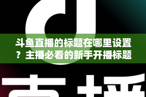 斗鱼直播的标题在哪里设置?主播必看的新手开播标题设置全攻略与引流技巧 斗鱼直播的标题在哪里设置?主播必看的新手开播标题设置全攻略与引流技巧