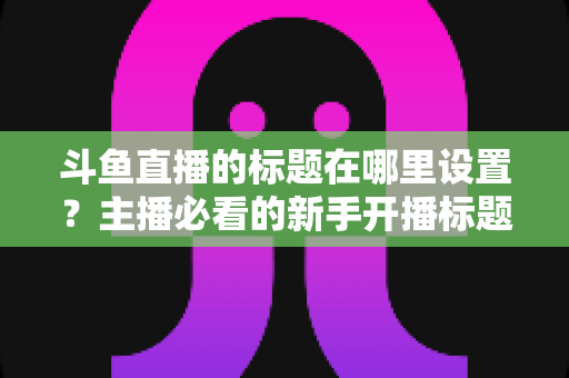 斗鱼直播的标题在哪里设置?主播必看的新手开播标题设置全攻略与引流技巧 斗鱼直播的标题在哪里设置?主播必看的新手开播标题设置全攻略与引流技巧