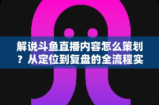 解说斗鱼直播内容怎么策划?从定位到复盘的全流程实战指南,助你打造高人气直播间 解说斗鱼直播内容怎么策划?从定位到复盘的全流程实战指南,助你打造高人气直播间