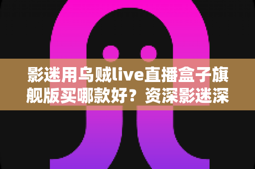 影迷用乌贼live直播盒子旗舰版买哪款好?资深影迷深度选购指南与避坑攻略 影迷用乌贼live直播盒子旗舰版买哪款好?资深影迷深度选购指南与避坑攻略