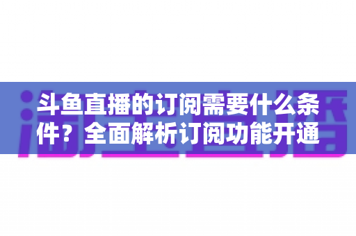 斗鱼直播的订阅需要什么条件?全面解析订阅功能开通要求、流程与常见问题指南 斗鱼直播的订阅需要什么条件?全面解析订阅功能开通要求、流程与常见问题指南