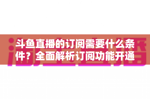斗鱼直播的订阅需要什么条件?全面解析订阅功能开通要求、流程与常见问题指南 斗鱼直播的订阅需要什么条件?全面解析订阅功能开通要求、流程与常见问题指南