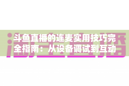 斗鱼直播的连麦实用技巧完全指南:从设备调试到互动话术,让直播间人气与收益双提升 斗鱼直播的连麦实用技巧完全指南:从设备调试到互动话术,让直播间人气与收益双提升