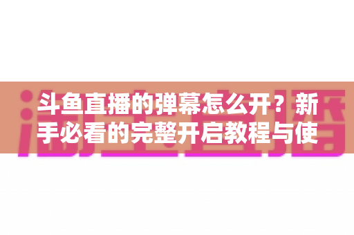 斗鱼直播的弹幕怎么开？新手必看的完整开启教程与使用指南