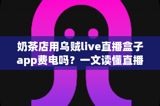 奶茶店用乌贼live直播盒子app费电吗?一文读懂直播功耗成本与省电妙招 奶茶店用乌贼live直播盒子app费电吗?一文读懂直播功耗成本与省电妙招