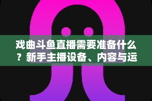 戏曲斗鱼直播需要准备什么?新手主播设备、内容与运营一站式指南 戏曲斗鱼直播需要准备什么?新手主播设备、内容与运营一站式指南