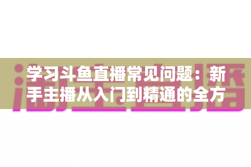 学习斗鱼直播常见问题:新手主播从入门到精通的全方位避坑指南 学习斗鱼直播常见问题:新手主播从入门到精通的全方位避坑指南