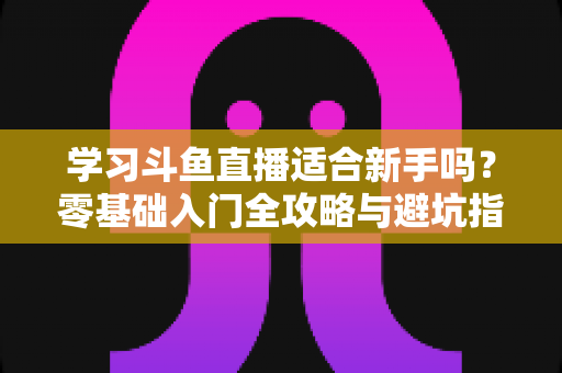学习斗鱼直播适合新手吗？零基础入门全攻略与避坑指南