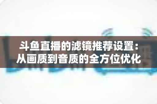 斗鱼直播的滤镜推荐设置:从画质到音质的全方位优化指南 斗鱼直播的滤镜推荐设置:从画质到音质的全方位优化指南