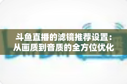 斗鱼直播的滤镜推荐设置:从画质到音质的全方位优化指南 斗鱼直播的滤镜推荐设置:从画质到音质的全方位优化指南