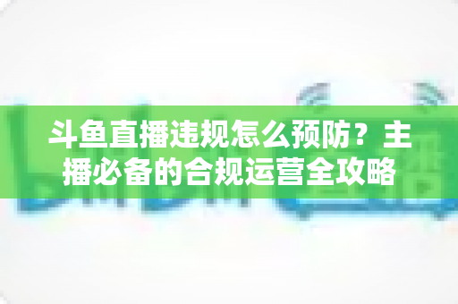 斗鱼直播违规怎么预防?主播必备的合规运营全攻略 斗鱼直播违规怎么预防?主播必备的合规运营全攻略