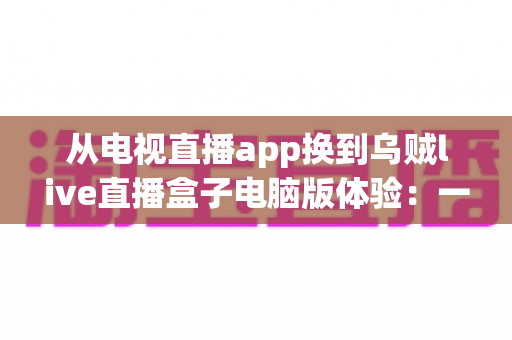 从电视直播app换到乌贼live直播盒子电脑版体验:一次让大屏观影彻底升级的真实感受 从电视直播app换到乌贼live直播盒子电脑版体验:一次让大屏观影彻底升级的真实感受