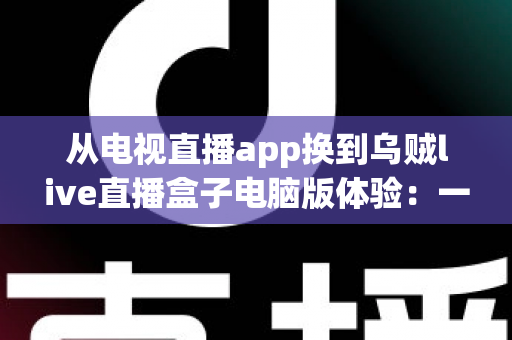 从电视直播app换到乌贼live直播盒子电脑版体验:一次让大屏观影彻底升级的真实感受 从电视直播app换到乌贼live直播盒子电脑版体验:一次让大屏观影彻底升级的真实感受