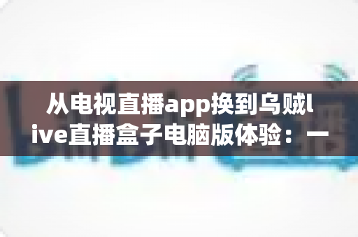从电视直播app换到乌贼live直播盒子电脑版体验：一次让大屏观影彻底升级的真实感受