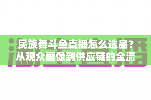 民族舞斗鱼直播怎么选品？从观众画像到供应链的全流程实战选品指南