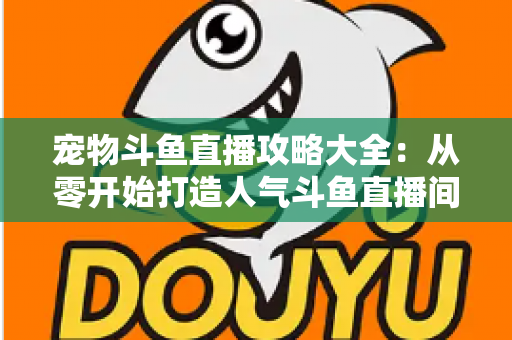 宠物斗鱼直播攻略大全:从零开始打造人气斗鱼直播间的完整指南 宠物斗鱼直播攻略大全:从零开始打造人气斗鱼直播间的完整指南