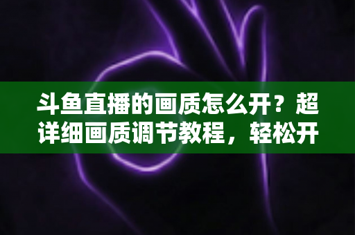 斗鱼直播的画质怎么开?超详细画质调节教程,轻松开启蓝光超清观看体验 斗鱼直播的画质怎么开?超详细画质调节教程,轻松开启蓝光超清观看体验
