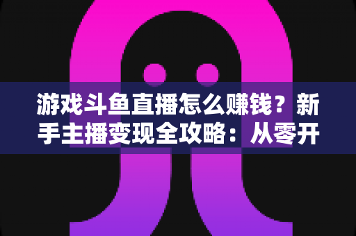 游戏斗鱼直播怎么赚钱?新手主播变现全攻略:从零开始打造你的直播收入管道 游戏斗鱼直播怎么赚钱?新手主播变现全攻略:从零开始打造你的直播收入管道
