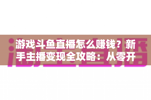 游戏斗鱼直播怎么赚钱?新手主播变现全攻略:从零开始打造你的直播收入管道 游戏斗鱼直播怎么赚钱?新手主播变现全攻略:从零开始打造你的直播收入管道