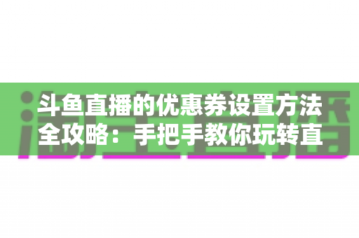 斗鱼直播的优惠券设置方法全攻略：手把手教你玩转直播间营销利器