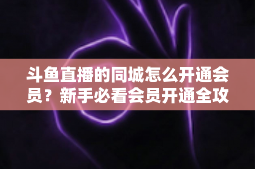 斗鱼直播的同城怎么开通会员?新手必看会员开通全攻略与专属权益详解 斗鱼直播的同城怎么开通会员?新手必看会员开通全攻略与专属权益详解