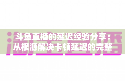 斗鱼直播的延迟经验分享：从根源解决卡顿延迟的完整优化指南